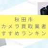 秋田市でカメラ買取おすすめ業者10選！査定アップの秘訣と人気店を紹介！